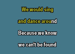 We would sing

and dance around
Because we know

we can't be found