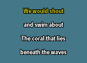 We would shout
and swim about

The coral that lies

beneath the waves