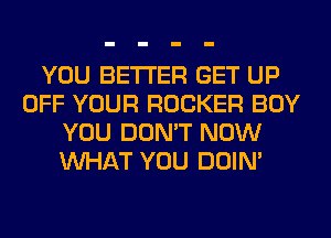 YOU BETTER GET UP
OFF YOUR ROCKER BOY
YOU DON'T NOW
WHAT YOU DOIN'