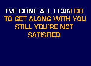 I'VE DONE ALL I CAN DO
TO GET ALONG WITH YOU
STILL YOU'RE NOT
SATISFIED