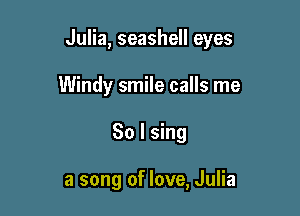 Julia, seashell eyes

Windy smile calls me
So I sing

a song of love, Julia