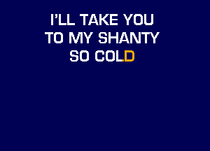 I'LL TAKE YOU
TO MY SHANTY
SO COLD