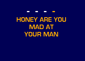 HONEY ARE YOU
MAD AT

YOUR MAN