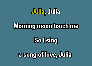 Julia, Julia
Morning moon touch me

So I sing

a song of love, Julia