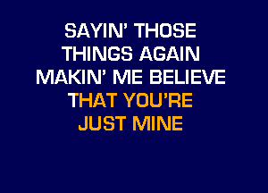 SAYIM THOSE
THINGS AGAIN
MAKIN' ME BELIEVE

THAT YOURE
JUST MINE