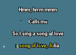 Hmm, hwm mmm

Calls me

So I sing a song of love

1. song of love, Julia