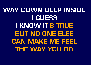 WAY DOWN DEEP INSIDE
I GUESS
I KNOW ITS TRUE
BUT NO ONE ELSE
CAN MAKE ME FEEL
THE WAY YOU DO