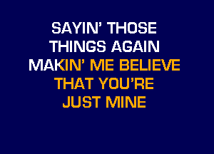 SAYIN' THOSE
THINGS AGAIN
MAKIN' ME BELIEVE

THAT YOURE
JUST MINE