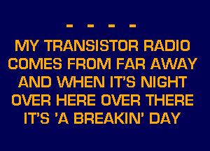 MY TRANSISTOR RADIO
COMES FROM FAR AWAY
AND WHEN ITS NIGHT
OVER HERE OVER THERE
ITS 'A BREAKIN' DAY