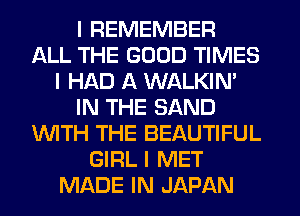 I REMEMBER
ALL THE GOOD TIMES
I HAD A WALKINI
IN THE SAND
INITH THE BEAUTIFUL
GIRL I MET
MADE IN JAPAN