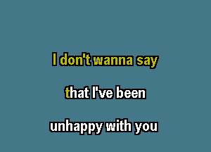 I don't wanna say

that I've been

unhappy with you
