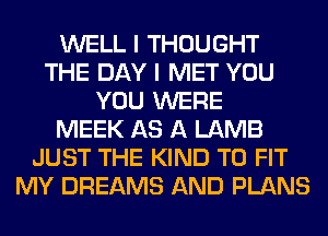 WELL I THOUGHT
THE DAY I MET YOU
YOU WERE
MEEK AS A LAMB
JUST THE KIND TO FIT
MY DREAMS AND PLANS