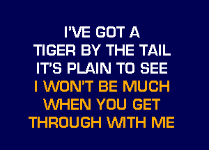 I'VE GOT A
TIGER BY THE TAIL
IT'S PLAIN TO SEE
I WON'T BE MUCH

WHEN YOU GET
THROUGH WTH ME