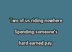 Two of us riding nowhere

Spending someone's

hard earned pay