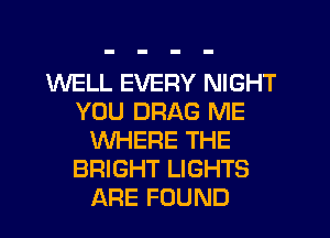 WELL EVERY NIGHT
YOU DRAG ME
WHERE THE
BRIGHT LIGHTS
ARE FOUND