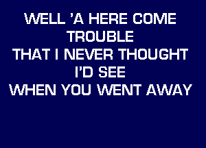 WELL 'A HERE COME
TROUBLE
THAT I NEVER THOUGHT
I'D SEE
WHEN YOU WENT AWAY