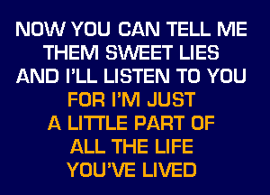 NOW YOU CAN TELL ME
THEM SWEET LIES
AND I'LL LISTEN TO YOU
FOR I'M JUST
A LITTLE PART OF
ALL THE LIFE
YOU'VE LIVED