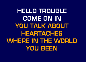 HELLO TROUBLE
COME ON IN
YOU TALK ABOUT
HEARTACHES
WHERE IN THE WORLD
YOU BEEN