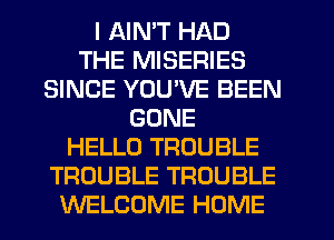 I AIN'T HAD
THE MISERIES
SINCE YUUVE BEEN
GONE
HELLO TROUBLE
TROUBLE TROUBLE
WELCOME HOME