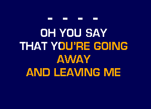 0H YOU SAY
THAT YOU'RE GOING

AWAY
AND LEAVING ME