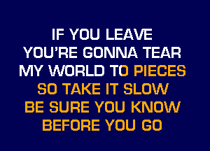 IF YOU LEAVE
YOU'RE GONNA TEAR
MY WORLD T0 PIECES

SO TAKE IT SLOW
BE SURE YOU KNOW
BEFORE YOU GO