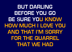BUT DARLING
BEFORE YOU GO
BE SURE YOU KNOW
HOW MUCH I LOVE YOU
AND THAT I'M SORRY
FOR THE QUARREL
THAT WE HAD