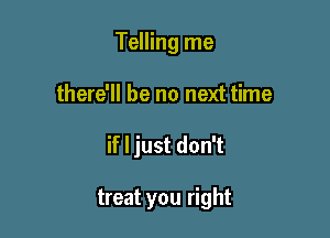 Telling me

there'll be no next time

if I just don't

treat you right