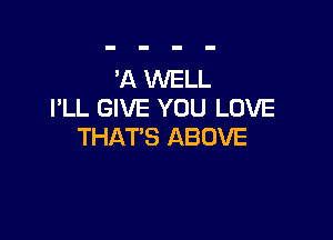 'A WELL
I'LL GIVE YOU LOVE

THAT'S ABOVE