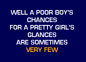 WELL A POOR BOY'S
CHANCES
FOR A PRETTY GIRL'S
GLANCES
ARE SOMETIMES
VERY FEW