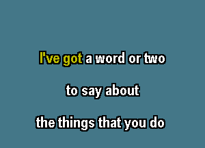 I've got a word or two

to say about

the things that you do