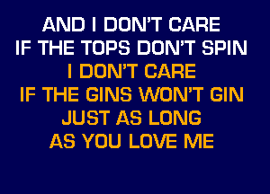 AND I DON'T CARE
IF THE TOPS DON'T SPIN
I DON'T CARE
IF THE GINS WON'T GIN
JUST AS LONG
AS YOU LOVE ME