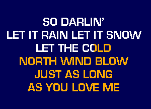 SO DARLIN'

LET IT RAIN LET IT SNOW
LET THE COLD
NORTH WIND BLOW
JUST AS LONG
AS YOU LOVE ME