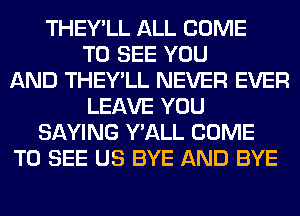 THEY'LL ALL COME
TO SEE YOU
AND THEY'LL NEVER EVER
LEAVE YOU
SAYING Y'ALL COME
TO SEE US BYE AND BYE