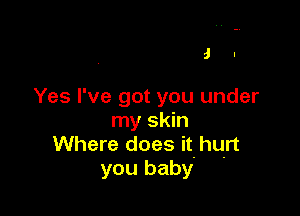 J I

Yes I've got you under

my skin
Where does it hurt
you baby
