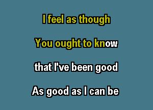 lfeel as though

You ought to know

that I've been good

As good as I can be