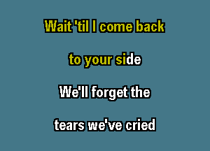 Wait 'til I come back

to your side

We'll forget the

tears we've cried