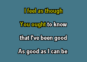 lfeel as though

You ought to know

that I've been good

As good as I can be