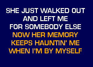 SHE JUST WALKED OUT
AND LEFT ME
FOR SOMEBODY ELSE
NOW HER MEMORY
KEEPS HAUNTIN' ME
WHEN I'M BY MYSELF