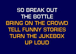 SO BREAK OUT
THE BOTTLE
BRING ON THE CROWD
TELL FUNNY STORIES
TURN THE JUKEBOX
UP LOUD