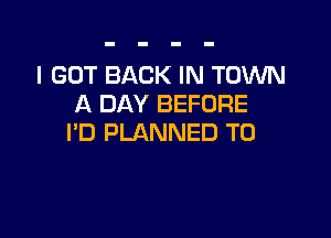 I GOT BACK IN TOWN
A DAY BEFORE

I'D PLANNED T0