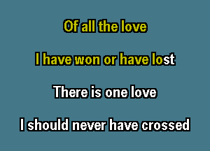 Of all the love
I have won or have lost

There is one love

I should never have crossed