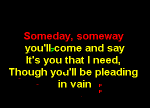 Someday, someway
you'llzcome and say

It's you that I need,
Though you'll be pleading
- in vain 'I