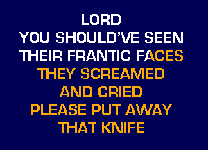 LORD
YOU SHOULD'VE SEEN
THEIR FRANTIC FACES
THEY SCREAMED
AND CRIED
PLEASE PUT AWAY
THAT KNIFE