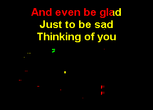 And even be glad
Just to be sad
Thinking of you