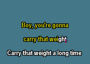 Boy, you're gonna

carry that weight

Carry that weight a long time