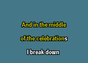 And in the middle

of the celebrations

I break down