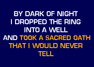 BY DARK 0F NIGHT
I DROPPED THE RING

INTO A WELL
AND TOOK A SACRED OATH

THAT I WOULD NEVER
TELL