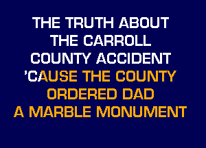 THE TRUTH ABOUT
THE CARROLL
COUNTY ACCIDENT
'CAUSE THE COUNTY
ORDERED DAD
A MARBLE MONUMENT