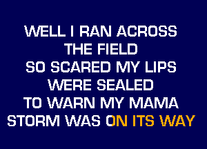 WELL I RAN ACROSS
THE FIELD
SO SCARED MY LIPS
WERE SEALED
T0 WARN MY MAMA
STORM WAS 0N ITS WAY
