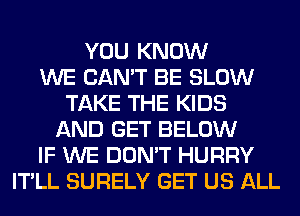 YOU KNOW
WE CAN'T BE SLOW
TAKE THE KIDS
AND GET BELOW
IF WE DON'T HURRY
IT'LL SURELY GET US ALL